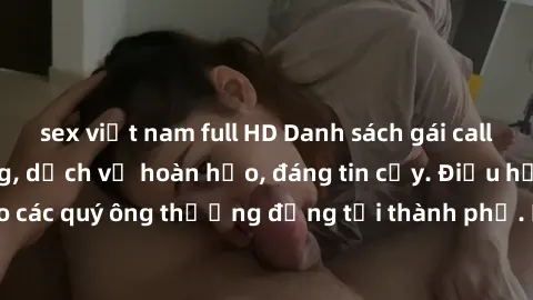 sex việt nam full HD Danh sách gái call girl vip chất lượng, dịch vụ hoàn hảo, đáng tin cậy. Điều hấp dẫn cho các quý ông thượng đẳng tại thành phố. Hãy nhấc máy và đặt lịch ngay!
