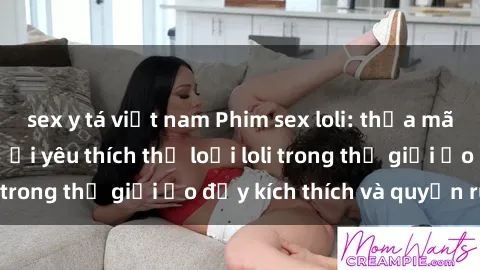 sex y tá việt nam Phim sex loli: thỏa mãn đam mê của người yêu thích thể loại loli trong thế giới ảo đầy kích thích và quyến rũ.