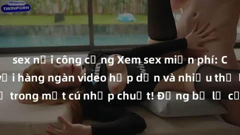 sex nơi công cộng Xem sex miễn phí: Cùng trải nghiệm với hàng ngàn video hấp dẫn và nhiều thể loại đa dạng chỉ trong một cú nhấp chuột! Đừng bỏ lỡ cơ hội thưởng thức tuyệt vời này ngay hôm nay!