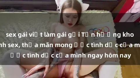 sex gái việt làm gái gọi Tận hưởng khoái cảm với gái xinh sex, thỏa mãn mong ước tình dục của mình ngay hôm nay