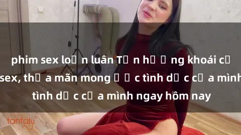 phim sex loạn luân Tận hưởng khoái cảm với gái xinh sex, thỏa mãn mong ước tình dục của mình ngay hôm nay