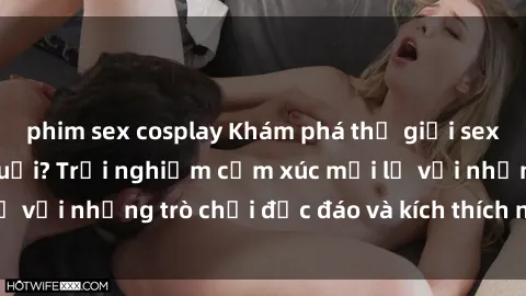 phim sex cosplay Khám phá thế giới sex trực tuyến: Hơn tuổi? Trải nghiệm cảm xúc mới lạ với những trò chơi độc đáo và kích thích người lớn