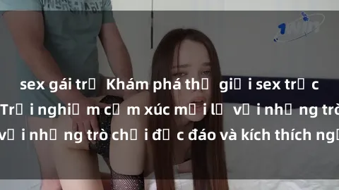 sex gái trẻ Khám phá thế giới sex trực tuyến: Hơn tuổi? Trải nghiệm cảm xúc mới lạ với những trò chơi độc đáo và kích thích người lớn