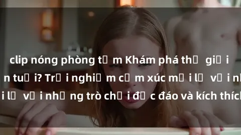 clip nóng phòng tắm Khám phá thế giới sex trực tuyến: Hơn tuổi? Trải nghiệm cảm xúc mới lạ với những trò chơi độc đáo và kích thích người lớn