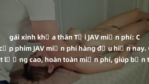gái xinh khỏa thân Tải JAV miễn phí: Các trang web cung cấp phim JAV miễn phí hàng đầu hiện nay. Các tác phẩm chất lượng cao, hoàn toàn miễn phí, giúp bạn thỏa mãn niềm đam mê mà không tốn kém.
