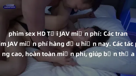 phim sex HD Tải JAV miễn phí: Các trang web cung cấp phim JAV miễn phí hàng đầu hiện nay. Các tác phẩm chất lượng cao, hoàn toàn miễn phí, giúp bạn thỏa mãn niềm đam mê mà không tốn kém.