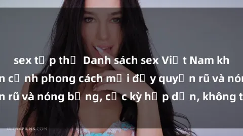 sex tập thể Danh sách sex Việt Nam không che - Ảnh toàn cảnh phong cách mới đầy quyến rũ và nóng bỏng, cực kỳ hấp dẫn, không thể bỏ qua!