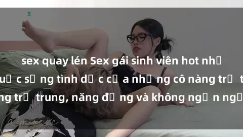 sex quay lén Sex gái sinh viên hot nhất: Cùng khám phá cuộc sống tình dục của những cô nàng trẻ trung, năng động và không ngần ngại thử nghiệm!