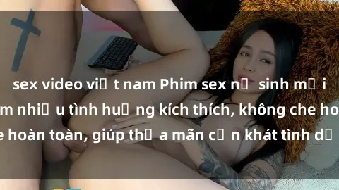 sex video việt nam Phim sex nữ sinh mới nhất: Trải nghiệm nhiều tình huống kích thích, không che hoàn toàn, giúp thỏa mãn cơn khát tình dục của các bạn trẻ