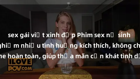 sex gái việt xinh đẹp Phim sex nữ sinh mới nhất: Trải nghiệm nhiều tình huống kích thích, không che hoàn toàn, giúp thỏa mãn cơn khát tình dục của các bạn trẻ