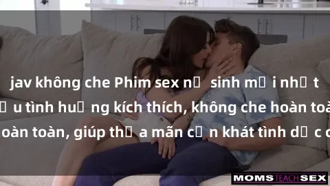 jav không che Phim sex nữ sinh mới nhất: Trải nghiệm nhiều tình huống kích thích, không che hoàn toàn, giúp thỏa mãn cơn khát tình dục của các bạn trẻ
