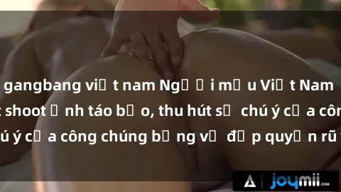 gangbang việt nam Người mẫu Việt Nam gây sốt với loạt shoot ảnh táo bạo, thu hút sự chú ý của công chúng bằng vẻ đẹp quyến rũ và gợi cảm.