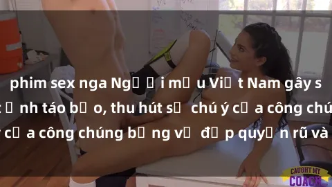 phim sex nga Người mẫu Việt Nam gây sốt với loạt shoot ảnh táo bạo, thu hút sự chú ý của công chúng bằng vẻ đẹp quyến rũ và gợi cảm.