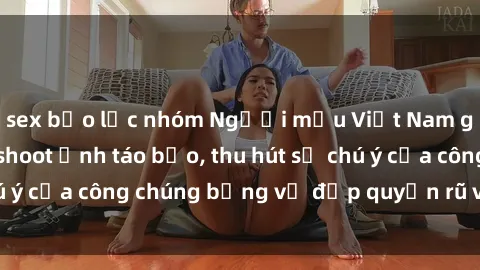 sex bạo lực nhóm Người mẫu Việt Nam gây sốt với loạt shoot ảnh táo bạo, thu hút sự chú ý của công chúng bằng vẻ đẹp quyến rũ và gợi cảm.