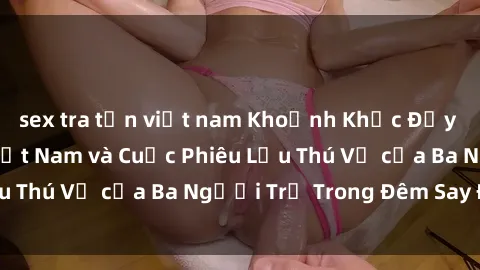 sex tra tấn việt nam Khoảnh Khắc Đầy Kịch Tính: Sex  Việt Nam và Cuộc Phiêu Lưu Thú Vị của Ba Người Trẻ Trong Đêm Say Đắm