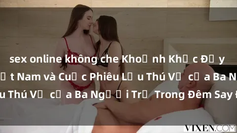 sex online không che Khoảnh Khắc Đầy Kịch Tính: Sex  Việt Nam và Cuộc Phiêu Lưu Thú Vị của Ba Người Trẻ Trong Đêm Say Đắm