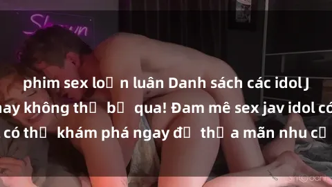 phim sex loạn luân Danh sách các idol JAV hot nhất hiện nay không thể bỏ qua! Đam mê sex jav idol có thể khám phá ngay để thỏa mãn nhu cầu giải trí của mình!