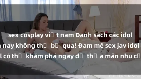 sex cosplay việt nam Danh sách các idol JAV hot nhất hiện nay không thể bỏ qua! Đam mê sex jav idol có thể khám phá ngay để thỏa mãn nhu cầu giải trí của mình!