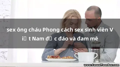 sex ông cháu Phong cách sex sinh viên Việt Nam độc đáo và đam mê